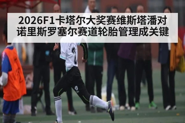 2026F1卡塔尔大奖赛维斯塔潘对诺里斯罗塞尔赛道轮胎管理成关键